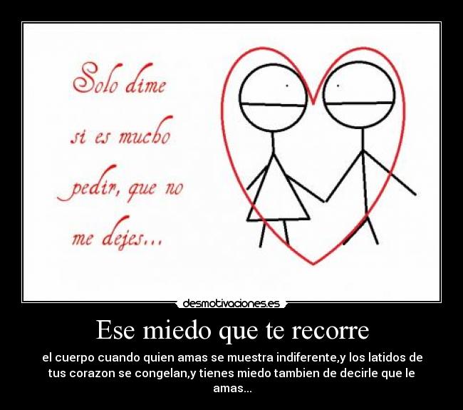 Ese miedo que te recorre - el cuerpo cuando quien amas se muestra indiferente,y los latidos de
tus corazon se congelan,y tienes miedo tambien de decirle que le
amas...