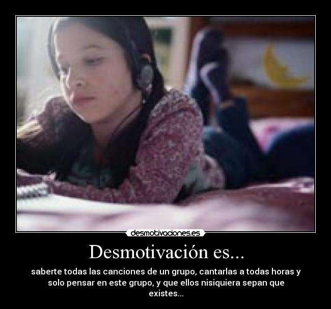 Desmotivación es... - saberte todas las canciones de un grupo, cantarlas a todas horas y
solo pensar en este grupo, y que ellos nisiquiera sepan que
existes...