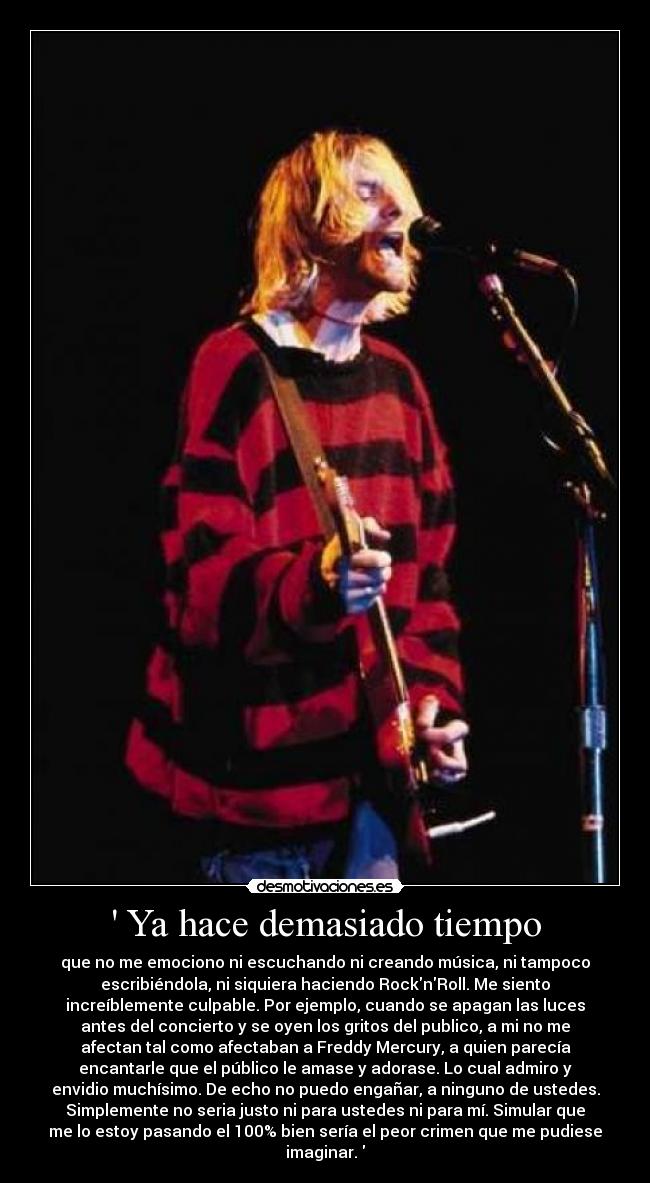 Ya hace demasiado tiempo - que no me emociono ni escuchando ni creando música, ni tampoco
escribiéndola, ni siquiera haciendo RocknRoll. Me siento
increíblemente culpable. Por ejemplo, cuando se apagan las luces
antes del concierto y se oyen los gritos del publico, a mi no me
afectan tal como afectaban a Freddy Mercury, a quien parecía
encantarle que el público le amase y adorase. Lo cual admiro y
envidio muchísimo. De echo no puedo engañar, a ninguno de ustedes.
Simplemente no seria justo ni para ustedes ni para mí. Simular que
me lo estoy pasando el 100% bien sería el peor crimen que me pudiese
imaginar.