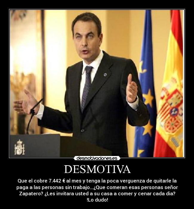 DESMOTIVA - Que el cobre 7.442 € al mes y tenga la poca verguenza de quitarle la
paga a las personas sin trabajo...¿Que comeran esas personas señor
Zapatero? ¿Les invitara usted a su casa a comer y cenar cada dia?
!Lo dudo!
