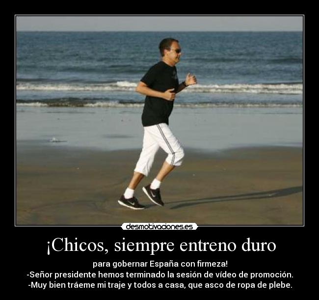 ¡Chicos, siempre entreno duro - para gobernar España con firmeza!
-Señor presidente hemos terminado la sesión de vídeo de promoción.
-Muy bien tráeme mi traje y todos a casa, que asco de ropa de plebe.