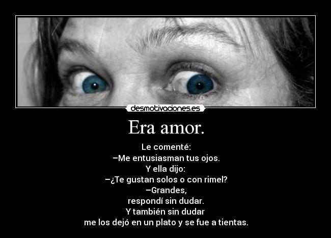 Era amor. - Le comenté:
–Me entusiasman tus ojos.
Y ella dijo:
–¿Te gustan solos o con rimel?
–Grandes,
respondí sin dudar.
Y también sin dudar
me los dejó en un plato y se fue a tientas.