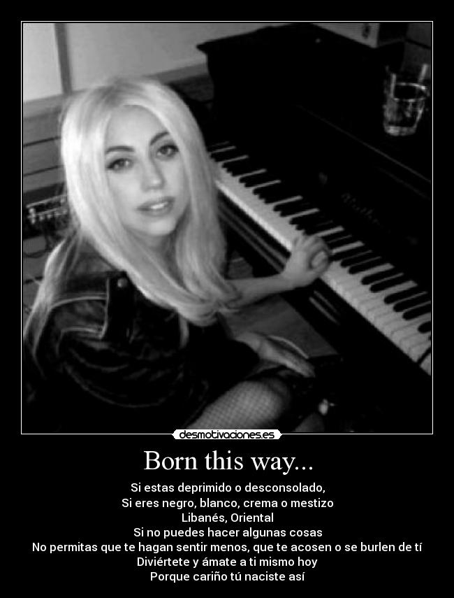 Born this way... - Si estas deprimido o desconsolado,
Si eres negro, blanco, crema o mestizo
Libanés, Oriental
Si no puedes hacer algunas cosas
No permitas que te hagan sentir menos, que te acosen o se burlen de tí
Diviértete y ámate a ti mismo hoy
Porque cariño tú naciste así