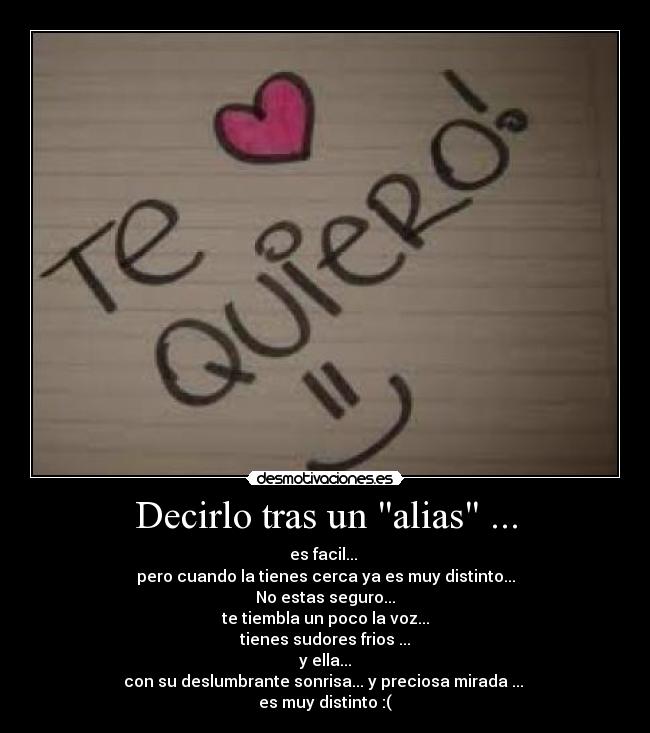 Decirlo tras un alias ... - es facil... 
pero cuando la tienes cerca ya es muy distinto...
No estas seguro...
te tiembla un poco la voz...
tienes sudores frios ...
y ella...
con su deslumbrante sonrisa... y preciosa mirada ... 
es muy distinto :(