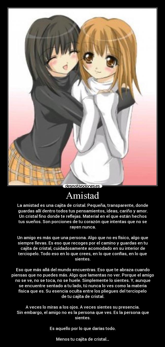 Amistad - La amistad es una cajita de cristal. Pequeña, transparente, donde
guardas allí dentro todos tus pensamientos, ideas, cariño y amor.
Un cristal fino donde te reflejas. Material en el que están hechos
tus sueños. Son porciones de tu corazón que intentas que no se
rayen nunca.

Un amigo es más que una persona. Algo que no es físico, algo que
siempre llevas. Es eso que recoges por el camino y guardas en tu
cajita de cristal, cuidadosamente acomodado en su interior de
terciopelo. Todo eso en lo que crees, en lo que confías, en lo que
sientes.

Eso que más allá del mundo encuentras. Eso que te abraza cuando
piensas que no puedes más. Algo que lamentas no ver. Porque el amigo
no se ve, no se toca, no se huele. Simplemente lo sientes. Y, aunque
se encuentre sentado a tu lado, tú nunca lo ves como la materia
física que es. Su esencia oculta entre los pliegues del terciopelo
de tu cajita de cristal.

A veces lo miras a los ojos. A veces sientes su presencia.
Sin embargo, el amigo no es la persona que ves. Es la persona que
sientes.

Es aquello por lo que darías todo.

Menos tu cajita de cristal…