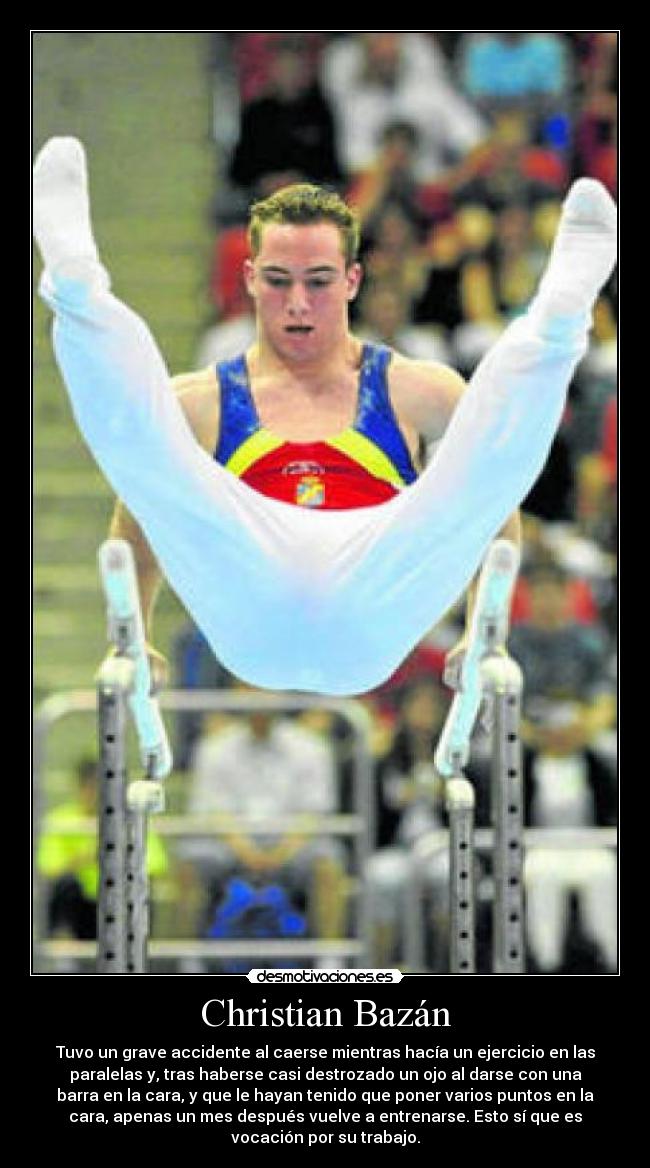 Christian Bazán - Tuvo un grave accidente al caerse mientras hacía un ejercicio en las
paralelas y, tras haberse casi destrozado un ojo al darse con una
barra en la cara, y que le hayan tenido que poner varios puntos en la
cara, apenas un mes después vuelve a entrenarse. Esto sí que es
vocación por su trabajo.