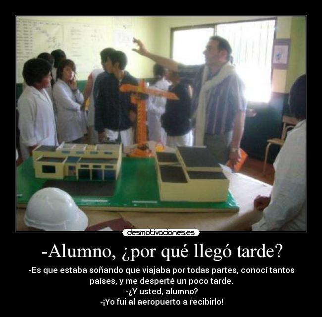 -Alumno, ¿por qué llegó tarde? - -Es que estaba soñando que viajaba por todas partes, conocí tantos
países, y me desperté un poco tarde.
-¿Y usted, alumno?
-¡Yo fui al aeropuerto a recibirlo!