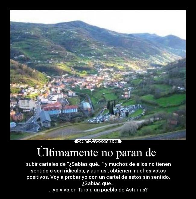 Últimamente no paran de  - subir carteles de ¿Sabías qué... y muchos de ellos no tienen
sentido o son ridículos, y aun así, obtienen muchos votos
positivos. Voy a probar yo con un cartel de estos sin sentido.
¿Sabías que...
...yo vivo en Turón, un pueblo de Asturias?