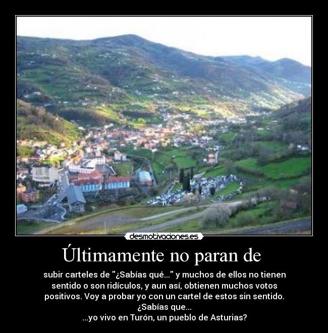 Últimamente no paran de  - subir carteles de ¿Sabías qué... y muchos de ellos no tienen
sentido o son ridículos, y aun así, obtienen muchos votos
positivos. Voy a probar yo con un cartel de estos sin sentido.
¿Sabías que...
...yo vivo en Turón, un pueblo de Asturias?