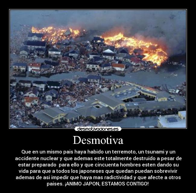 Desmotiva - Que en un mismo pais haya habido un terremoto, un tsunami y un
accidente nuclear y que ademas este totalmente destruido a pesar de
estar preparado para ello y que cincuenta hombres esten dando su
vida para que a todos los japoneses que quedan puedan sobrevivir
ademas de asi impedir que haya mas radictividad y que afecte a otros
paises. ¡ANIMO JAPON, ESTAMOS CONTIGO!