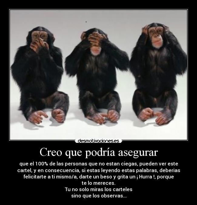 Creo que podría asegurar - que el 100% de las personas que no estan ciegas, pueden ver este
cartel, y en consecuencia, si estas leyendo estas palabras, deberias
felicitarte a ti mismo/a, darte un beso y grita un ¡ Hurra !, porque
te lo mereces.
Tu no solo miras los carteles
sino que los observas...