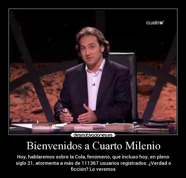 Bienvenidos a Cuarto Milenio - Hoy, hablaremos sobre la Cola, fenómeno, que incluso hoy, en pleno
siglo 21, atormenta a más de 111367 usuarios registrados. ¿Verdad o
ficción? Lo veremos