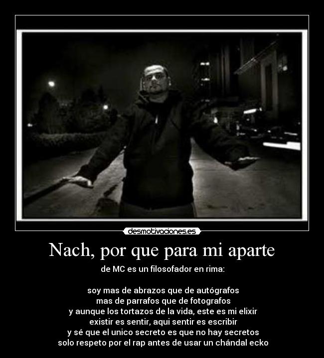 Nach, por que para mi aparte - de MC es un filosofador en rima:
soy mas de abrazos que de autógrafos
mas de parrafos que de fotografos
y aunque los tortazos de la vida, este es mi elixir
existir es sentir, aqui sentir es escribir
y sé que el unico secreto es que no hay secretos
solo respeto por el rap antes de usar un chándal ecko