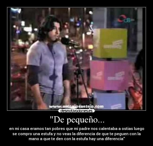 De pequeño... - en mi casa eramos tan pobres que mi padre nos calentaba a ostias luego
se compro una estufa y no veas la diferencia de que te peguen con la
mano a que te den con la estufa hay una diferencia