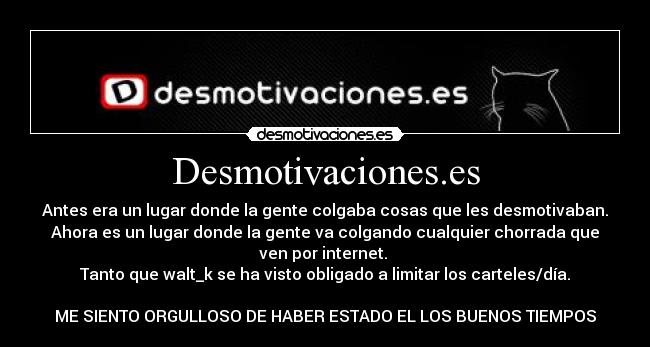 Desmotivaciones.es - Antes era un lugar donde la gente colgaba cosas que les desmotivaban.
Ahora es un lugar donde la gente va colgando cualquier chorrada que
ven por internet. 
Tanto que walt_k se ha visto obligado a limitar los carteles/día.

ME SIENTO ORGULLOSO DE HABER ESTADO EL LOS BUENOS TIEMPOS
