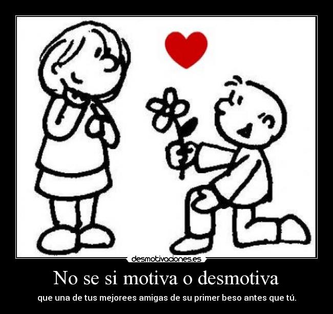 No se si motiva o desmotiva - que una de tus mejorees amigas de su primer beso antes que tú.