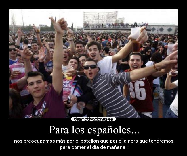 Para los españoles... - nos preocupamos más por el botellon que por el dinero que tendremos
para comer el dia de mañana!!