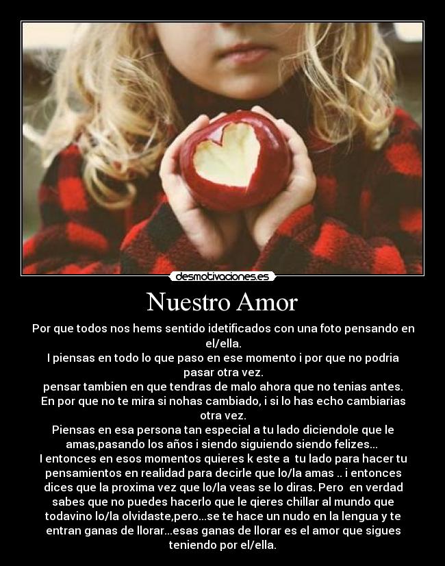Nuestro Amor - Por que todos nos hems sentido idetificados con una foto pensando en
el/ella.
I piensas en todo lo que paso en ese momento i por que no podria
pasar otra vez.
pensar tambien en que tendras de malo ahora que no tenias antes.
En por que no te mira si nohas cambiado, i si lo has echo cambiarias
otra vez.
Piensas en esa persona tan especial a tu lado diciendole que le
amas,pasando los años i siendo siguiendo siendo felizes...
I entonces en esos momentos quieres k este a tu lado para hacer tu
pensamientos en realidad para decirle que lo/la amas .. i entonces
dices que la proxima vez que lo/la veas se lo diras. Pero en verdad
sabes que no puedes hacerlo que le qieres chillar al mundo que
todavino lo/la olvidaste,pero...se te hace un nudo en la lengua y te
entran ganas de llorar...esas ganas de llorar es el amor que sigues
teniendo por el/ella.