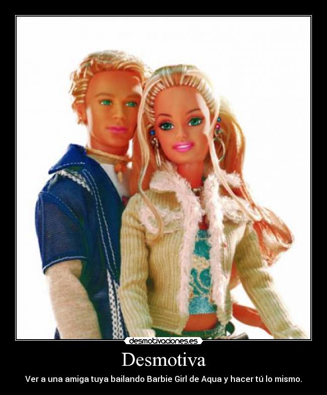 Desmotiva - Ver a una amiga tuya bailando Barbie Girl de Aqua y hacer tú lo mismo.