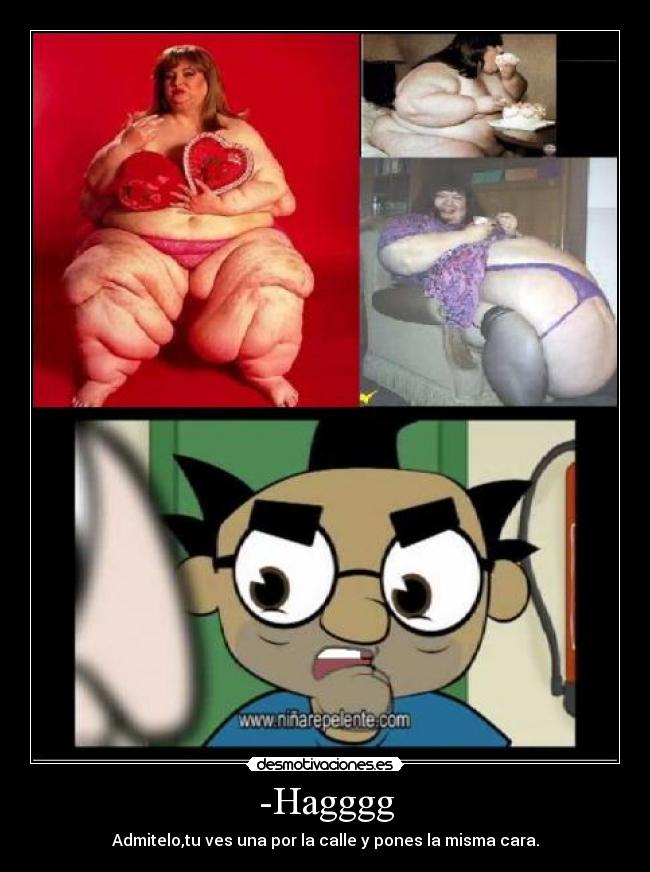 -Hagggg - Admitelo,tu ves una por la calle y pones la misma cara.