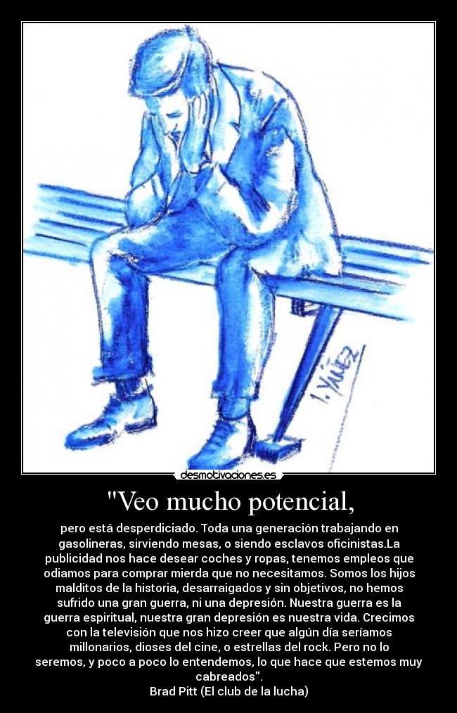 Veo mucho potencial, - pero está desperdiciado. Toda una generación trabajando en
gasolineras, sirviendo mesas, o siendo esclavos oficinistas.La
publicidad nos hace desear coches y ropas, tenemos empleos que
odiamos para comprar mierda que no necesitamos. Somos los hijos
malditos de la historia, desarraigados y sin objetivos, no hemos
sufrido una gran guerra, ni una depresión. Nuestra guerra es la
guerra espiritual, nuestra gran depresión es nuestra vida. Crecimos
con la televisión que nos hizo creer que algún día seríamos
millonarios, dioses del cine, o estrellas del rock. Pero no lo
seremos, y poco a poco lo entendemos, lo que hace que estemos muy
cabreados.
Brad Pitt (El club de la lucha)
