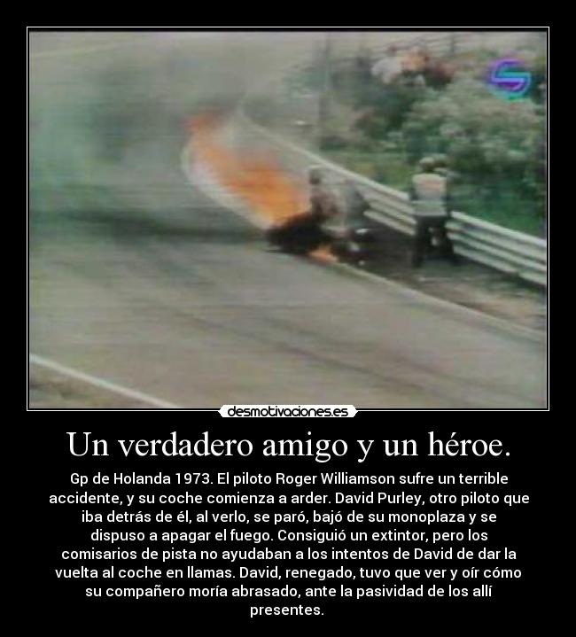 Un verdadero amigo y un héroe. - Gp de Holanda 1973. El piloto Roger Williamson sufre un terrible
accidente, y su coche comienza a arder. David Purley, otro piloto que
iba detrás de él, al verlo, se paró, bajó de su monoplaza y se
dispuso a apagar el fuego. Consiguió un extintor, pero los
comisarios de pista no ayudaban a los intentos de David de dar la
vuelta al coche en llamas. David, renegado, tuvo que ver y oír cómo
su compañero moría abrasado, ante la pasividad de los allí
presentes. 