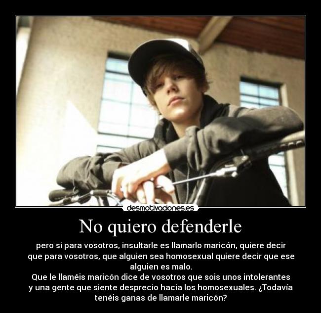 No quiero defenderle - pero si para vosotros, insultarle es llamarlo maricón, quiere decir
que para vosotros, que alguien sea homosexual quiere decir que ese
alguien es malo.
Que le llaméis maricón dice de vosotros que sois unos intolerantes
y una gente que siente desprecio hacia los homosexuales. ¿Todavía
tenéis ganas de llamarle maricón?