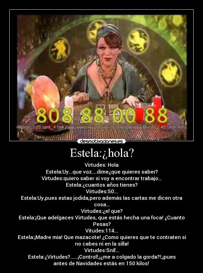 Estela:¿hola? - Virtudes: Hola
Estela:Uy...que voz....dime¿que quieres saber?
Virtudes:quiero saber si voy a encontrar trabajo...
Estela:¿cuantos años tienes?
Virtudes:50...
Estela:Uy,pues estas jodida,pero además las cartas me dicen otra
cosa...
Virtudes:¿el que?
Estela:¡Que adelgaces Virtudes, que estás hecha una foca! ¿Cuanto
Pesas?
Vitudes:114...
Estela:¡Madre mia! Que mazacote! ¿Como quieres que te contraten si
no cabes ni en la silla!
Virtudes:Snif...
Estela:¿Virtudes?......¡Control!,¡¿me a colgado la gorda?!,¡pues
antes de Navidades estás en 150 kilos! 