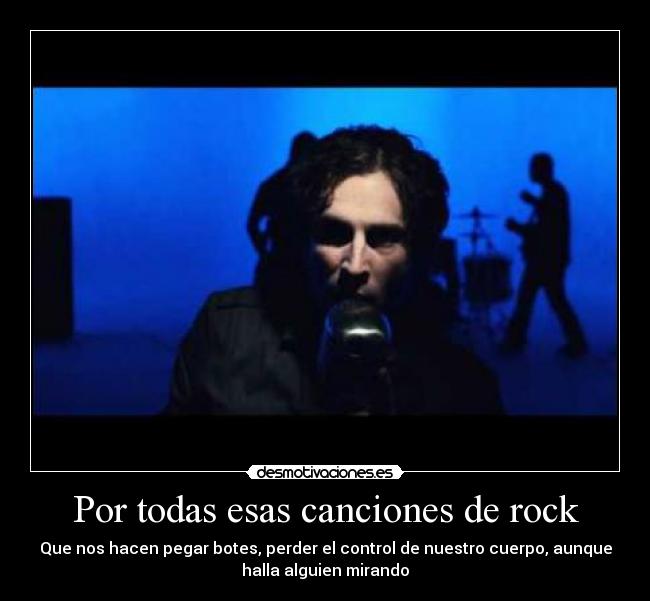 Por todas esas canciones de rock - Que nos hacen pegar botes, perder el control de nuestro cuerpo, aunque
halla alguien mirando