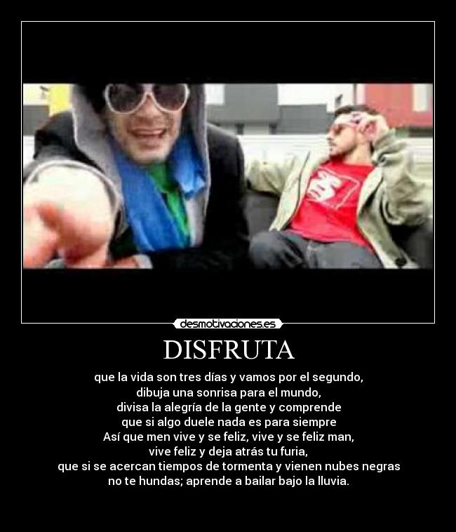 DISFRUTA - que la vida son tres días y vamos por el segundo,
dibuja una sonrisa para el mundo,
divisa la alegría de la gente y comprende
que si algo duele nada es para siempre
Así que men vive y se feliz, vive y se feliz man,
vive feliz y deja atrás tu furia,
que si se acercan tiempos de tormenta y vienen nubes negras
no te hundas; aprende a bailar bajo la lluvia.