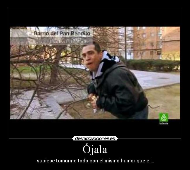 Ójala - supiese tomarme todo con el mismo humor que el...