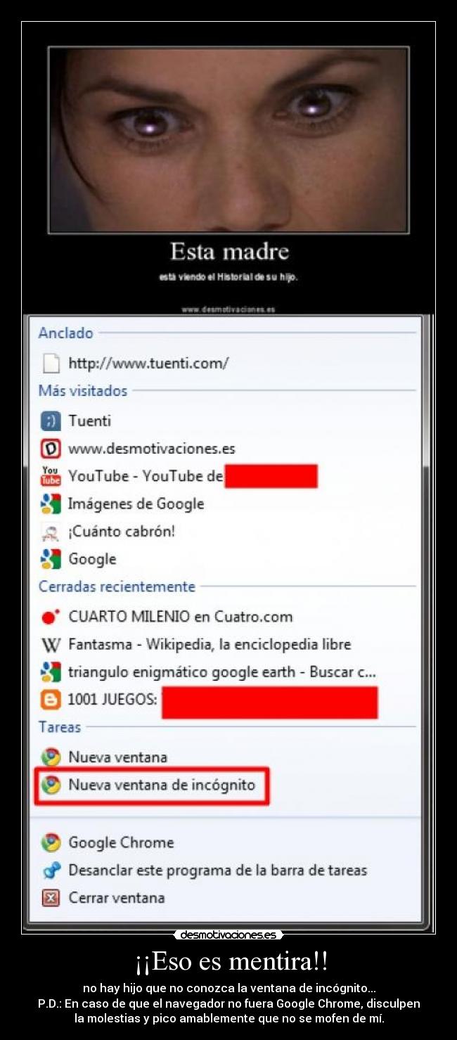 ¡¡Eso es mentira!! - no hay hijo que no conozca la ventana de incógnito...
P.D.: En caso de que el navegador no fuera Google Chrome, disculpen
la molestias y pico amablemente que no se mofen de mí.