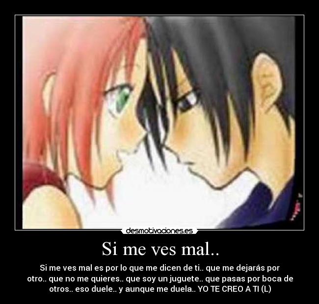 Si me ves mal.. - Si me ves mal es por lo que me dicen de ti.. que me dejarás por
otro.. que no me quieres.. que soy un juguete.. que pasas por boca de
otros.. eso duele.. y aunque me duela.. YO TE CREO A TI (L)