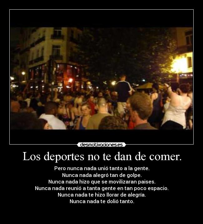 Los deportes no te dan de comer. - Pero nunca nada unió tanto a la gente.
Nunca nada alegró tan de golpe.
Nunca nada hizo que se movilizaran paises.
Nunca nada reunió a tanta gente en tan poco espacio.
Nunca nada te hizo llorar de alegría.
Nunca nada te dolió tanto.