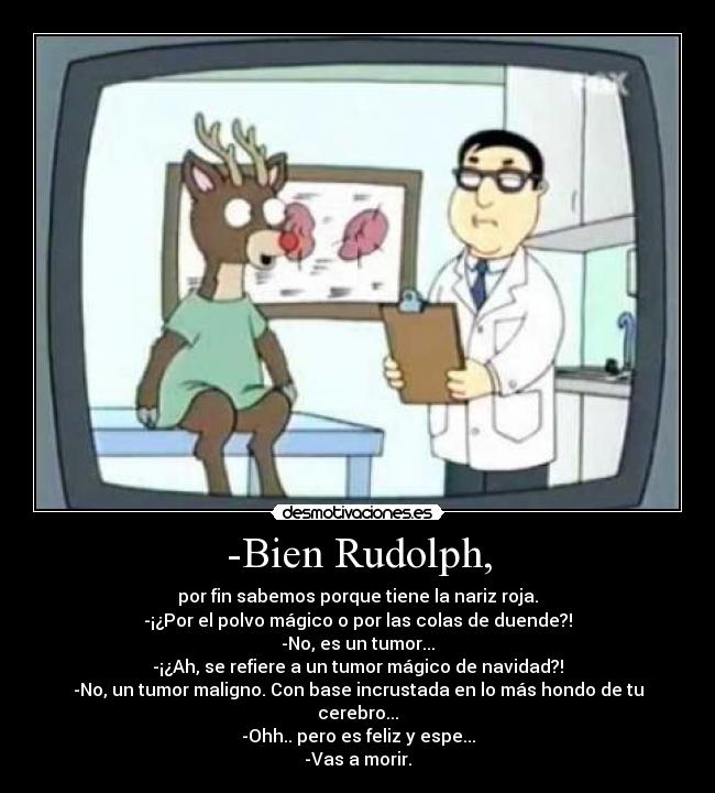 -Bien Rudolph, - por fin sabemos porque tiene la nariz roja.
-¡¿Por el polvo mágico o por las colas de duende?!
-No, es un tumor...
-¡¿Ah, se refiere a un tumor mágico de navidad?!
-No, un tumor maligno. Con base incrustada en lo más hondo de tu cerebro...
-Ohh.. pero es feliz y espe...
-Vas a morir.