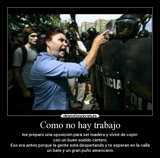 Como no hay trabajo - me preparo una oposición para ser madero y viviré de cojón
con un buen sueldo certero.
Eso era antes porque la gente está despertando y te esperan en la calle
un bate y un gran puño americano.