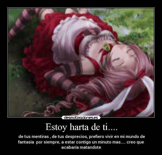 Estoy harta de ti.... - de tus mentiras , de tus desprecios, prefiero vivir en mi mundo de
fantasia por siempre, a estar contigo un minuto mas..... creo que
acabaría matandote