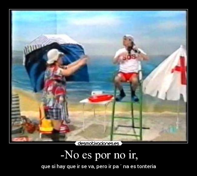 -No es por no ir, - que si hay que ir se va, pero ir pa ´ na es tonteria