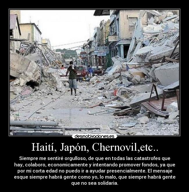 Haití, Japón, Chernovil,etc.. - Siempre me sentiré orgulloso, de que en todas las catastrofes que
hay, colaboro, economicamente y intentando promover fondos, ya que
por mi corta edad no puedo ir a ayudar presencialmente. El mensaje
esque siempre habrá gente como yo, lo malo, que siempre habrá gente
que no sea solidaria.