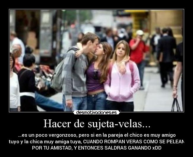 Hacer de sujeta-velas... - ...es un poco vergonzoso, pero si en la pareja el chico es muy amigo
tuyo y la chica muy amiga tuya, CUANDO ROMPAN VERAS COMO SE PELEAN
POR TU AMISTAD, Y ENTONCES SALDRAS GANANDO xDD