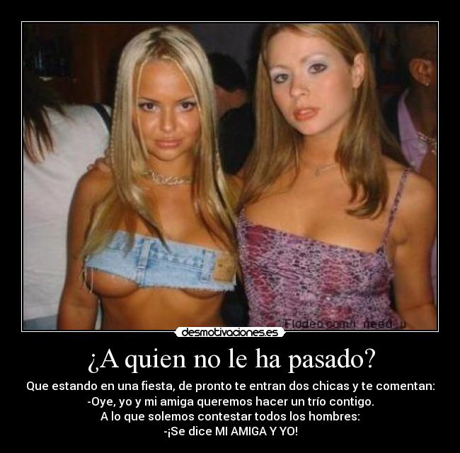 ¿A quien no le ha pasado? - Que estando en una fiesta, de pronto te entran dos chicas y te comentan:
-Oye, yo y mi amiga queremos hacer un trío contigo.
A lo que solemos contestar todos los hombres:
-¡Se dice MI AMIGA Y YO!