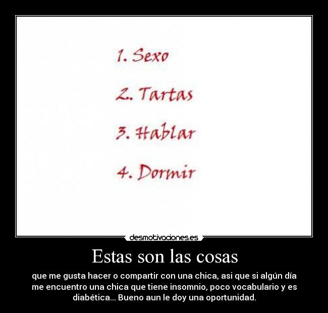 Estas son las cosas - que me gusta hacer o compartir con una chica, asi que si algún día
me encuentro una chica que tiene insomnio, poco vocabulario y es
diabética... Bueno aun le doy una oportunidad.