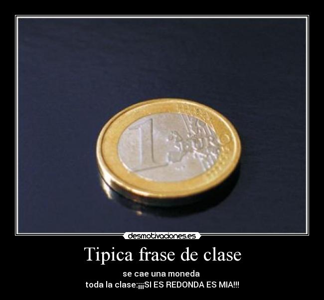 Tipica frase de clase - se cae una moneda 
toda la clase:¡¡¡SI ES REDONDA ES MIA!!!