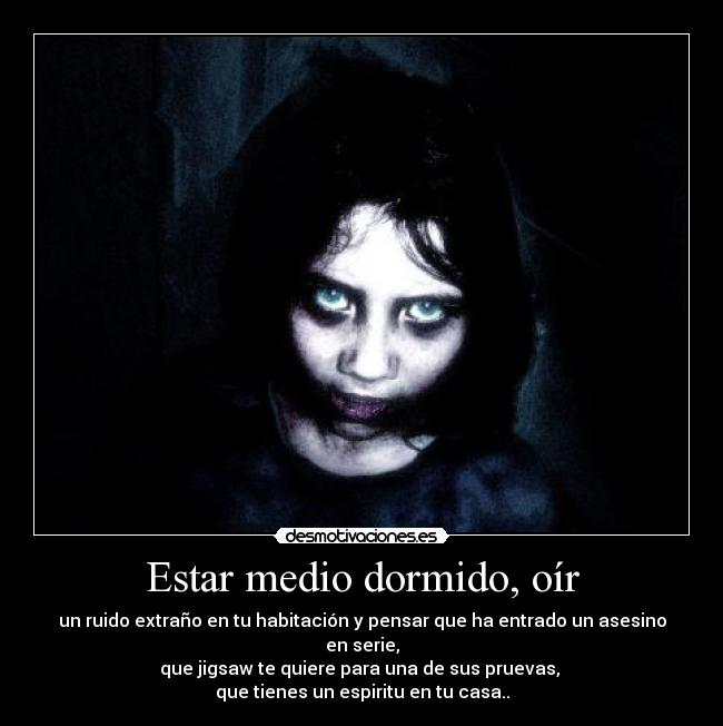 Estar medio dormido, oír - un ruido extraño en tu habitación y pensar que ha entrado un asesino en serie,
que jigsaw te quiere para una de sus pruevas,
que tienes un espiritu en tu casa..