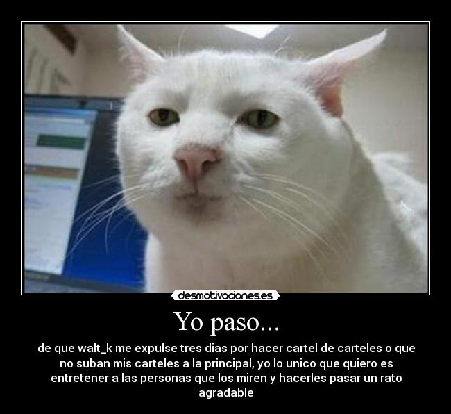 Yo paso... - de que walt_k me expulse tres dias por hacer cartel de carteles o que
no suban mis carteles a la principal, yo lo unico que quiero es
entretener a las personas que los miren y hacerles pasar un rato
agradable