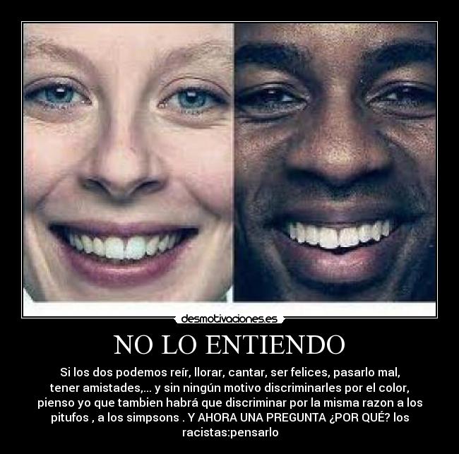 NO LO ENTIENDO - Si los dos podemos reír, llorar, cantar, ser felices, pasarlo mal,
tener amistades,... y sin ningún motivo discriminarles por el color,
pienso yo que tambien habrá que discriminar por la misma razon a los
pitufos , a los simpsons . Y AHORA UNA PREGUNTA ¿POR QUÉ? los
racistas:pensarlo