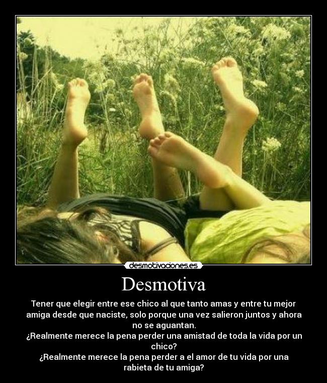 Desmotiva - Tener que elegir entre ese chico al que tanto amas y entre tu mejor
amiga desde que naciste, solo porque una vez salieron juntos y ahora
no se aguantan.
¿Realmente merece la pena perder una amistad de toda la vida por un
chico?
¿Realmente merece la pena perder a el amor de tu vida por una
rabieta de tu amiga?