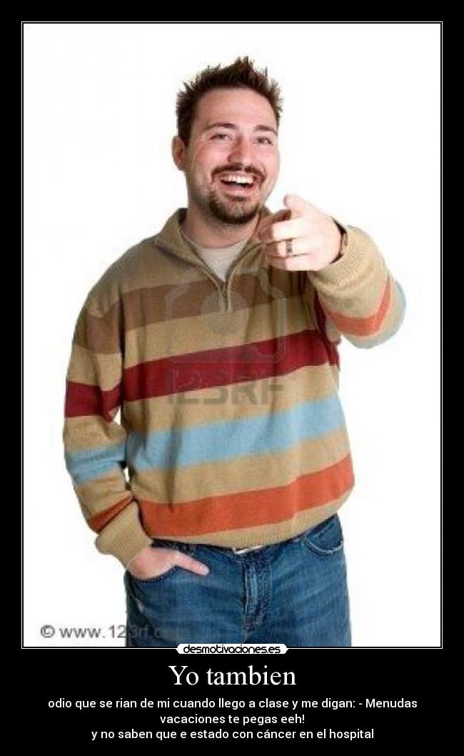 Yo tambien - odio que se rian de mi cuando llego a clase y me digan: - Menudas
vacaciones te pegas eeh!
y no saben que e estado con cáncer en el hospital