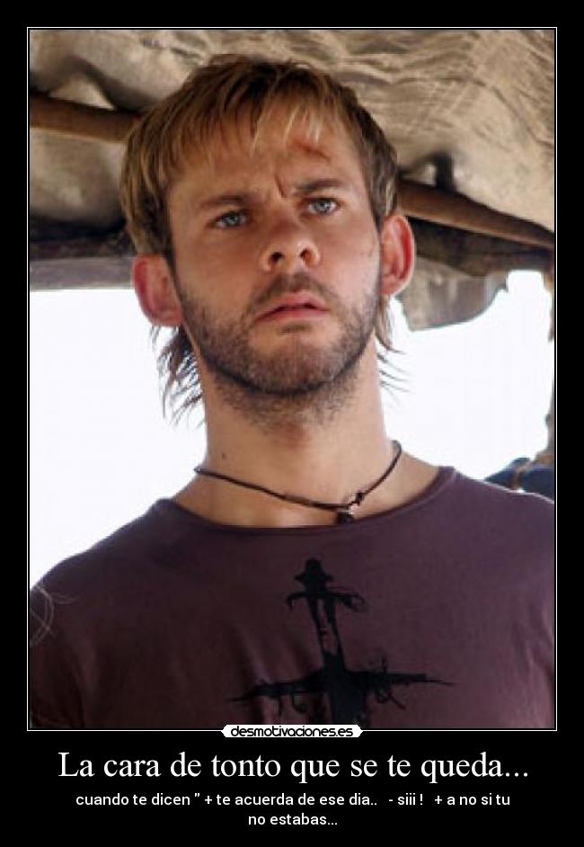 La cara de tonto que se te queda... - cuando te dicen + te acuerda de ese dia.. - siii ! + a no si tu no estabas...