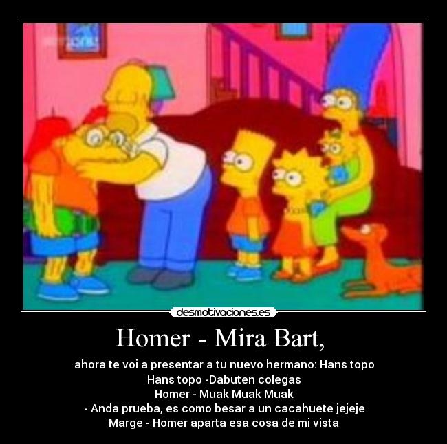 Homer - Mira Bart, - ahora te voi a presentar a tu nuevo hermano: Hans topo
Hans topo -Dabuten colegas
Homer - Muak Muak Muak
- Anda prueba, es como besar a un cacahuete jejeje
Marge - Homer aparta esa cosa de mi vista